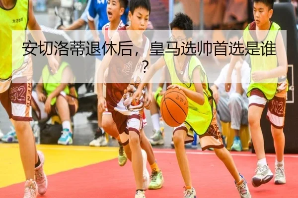 安切洛蒂退休后，皇马选帅首选是谁？